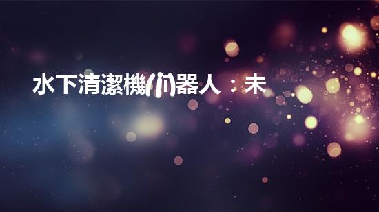 水下清潔機(jī)器人：未來海底的守護(hù)者！